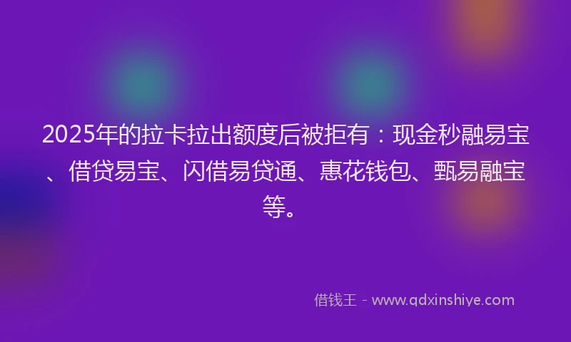 2025年的拉卡拉出额度后被拒有：现金秒融易宝、借贷易宝、闪借易贷通、惠花钱包、甄易融宝等。