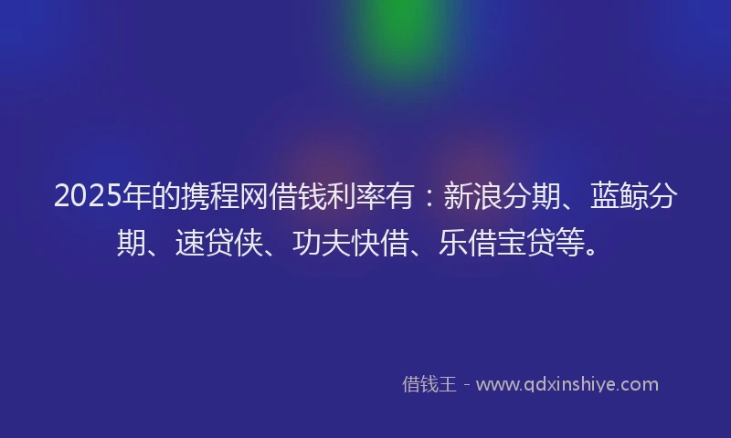 2025年的携程网借钱利率有：新浪分期、蓝鲸分期、速贷侠、功夫快借、乐借宝贷等。