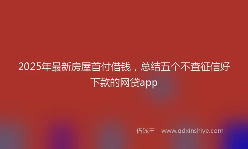 2025年最新房屋首付借钱，总结五个不查征信好下款的网贷app