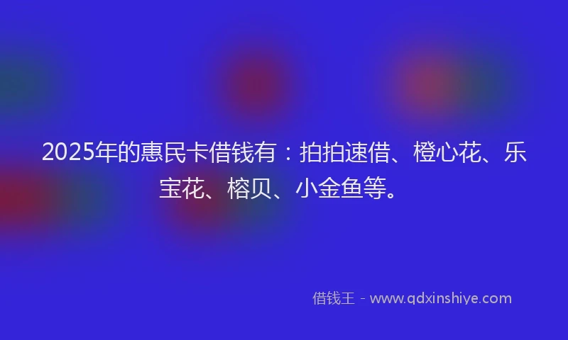 2025年的惠民卡借钱有：拍拍速借、橙心花、乐宝花、榕贝、小金鱼等。