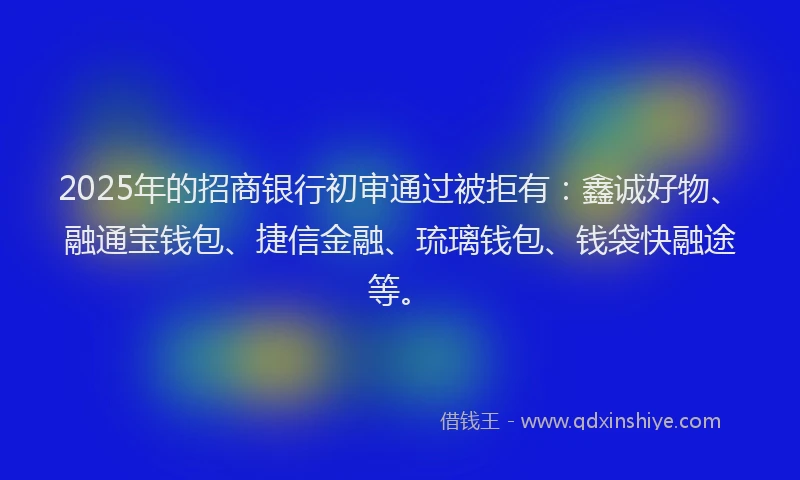 2025年的招商银行初审通过被拒有：鑫诚好物、融通宝钱包、捷信金融、琉璃钱包、钱袋快融途等。
