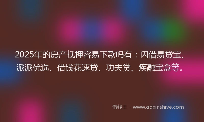 2025年的房产抵押容易下款吗有：闪借易贷宝、派派优选、借钱花速贷、功夫贷、疾融宝盒等。