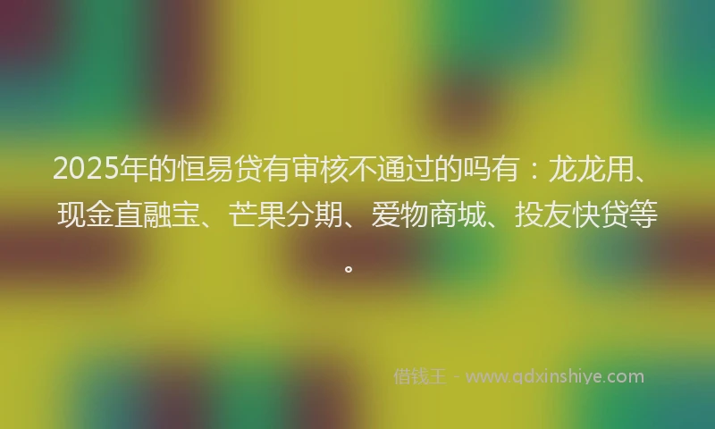 2025年的恒易贷有审核不通过的吗有：龙龙用、现金直融宝、芒果分期、爱物商城、投友快贷等。