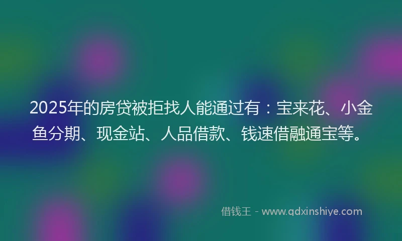 2025年的房贷被拒找人能通过有：宝来花、小金鱼分期、现金站、人品借款、钱速借融通宝等。