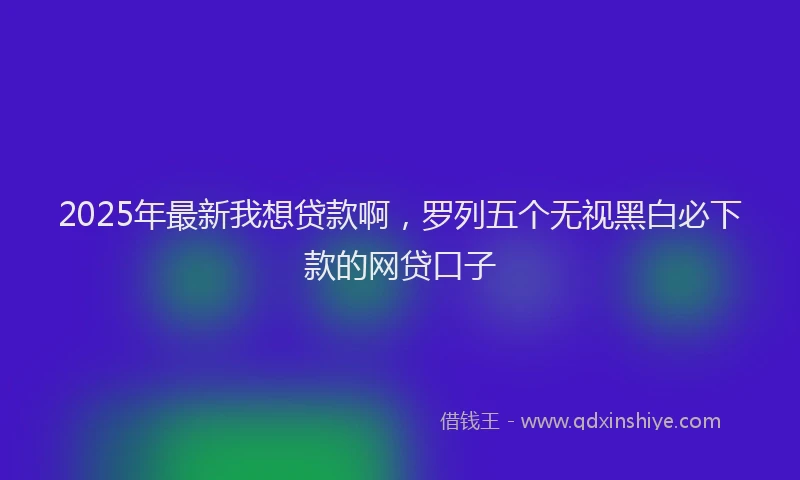 2025年最新我想贷款啊，罗列五个无视黑白必下款的网贷口子