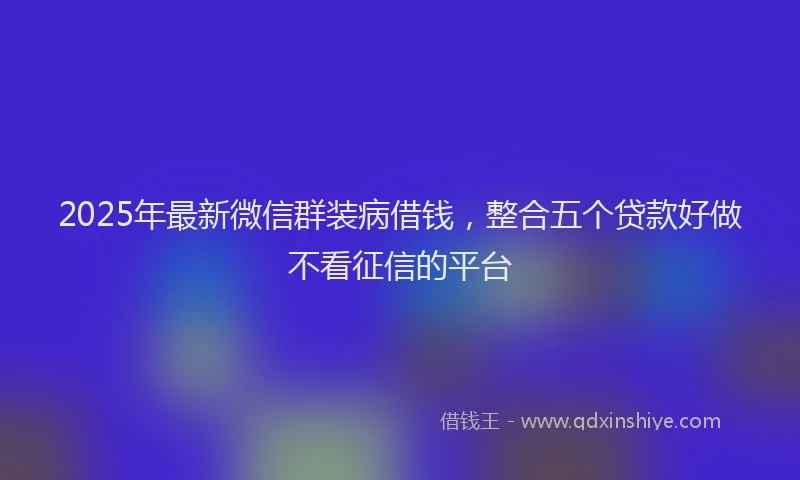2025年最新微信群装病借钱，整合五个贷款好做不看征信的平台