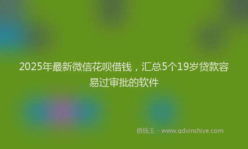 2025年最新微信花呗借钱，汇总5个19岁贷款容易过审批的软件