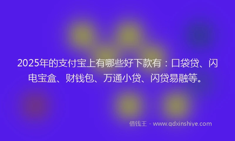 2025年的支付宝上有哪些好下款有：口袋贷、闪电宝盒、财钱包、万通小贷、闪贷易融等。