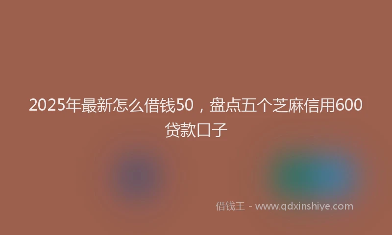 2025年最新怎么借钱50，盘点五个芝麻信用600贷款口子