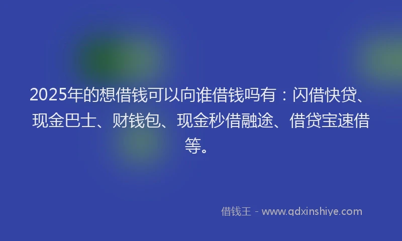 2025年的想借钱可以向谁借钱吗有：闪借快贷、现金巴士、财钱包、现金秒借融途、借贷宝速借等。