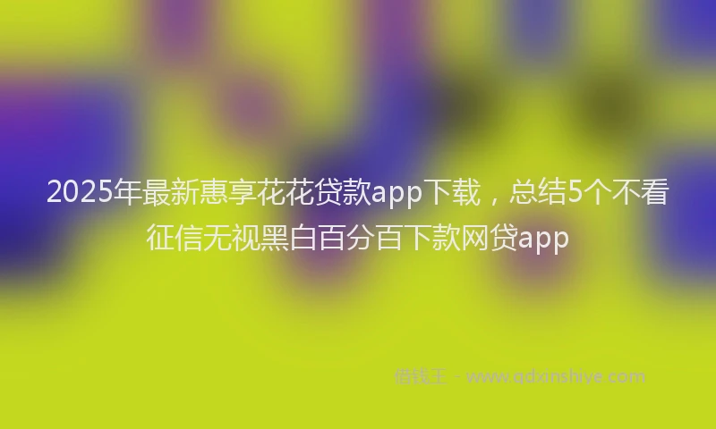 2025年最新惠享花花贷款app下载，总结5个不看征信无视黑白百分百下款网贷app