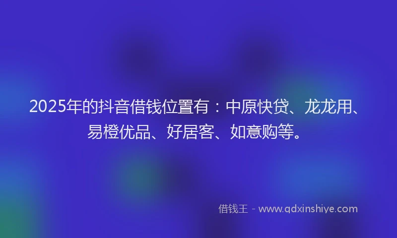 2025年的抖音借钱位置有：中原快贷、龙龙用、易橙优品、好居客、如意购等。