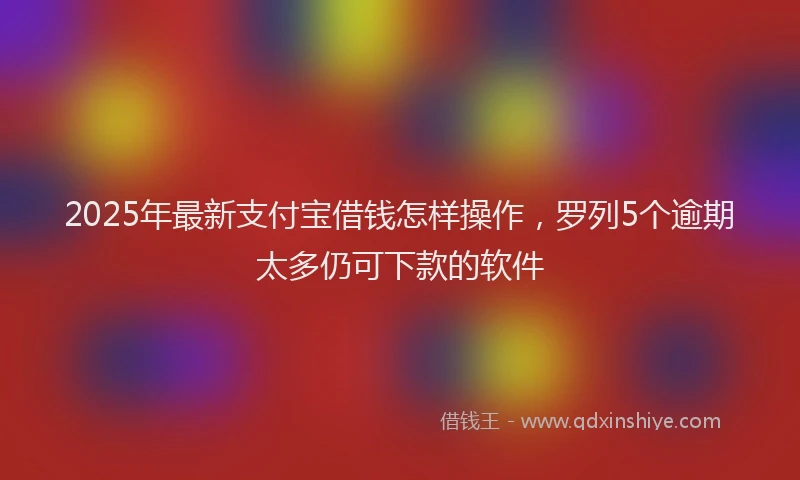 2025年最新支付宝借钱怎样操作，罗列5个逾期太多仍可下款的软件