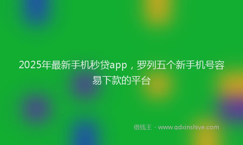 2025年最新手机秒贷app，罗列五个新手机号容易下款的平台