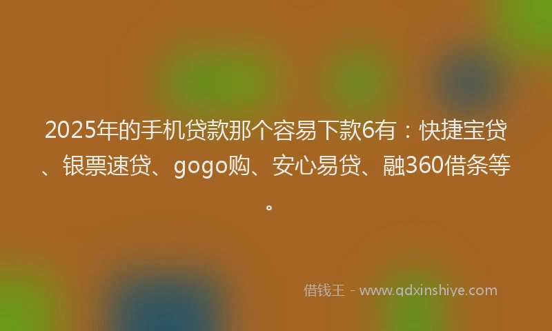 2025年的手机贷款那个容易下款6有：快捷宝贷、银票速贷、gogo购、安心易贷、融360借条等。