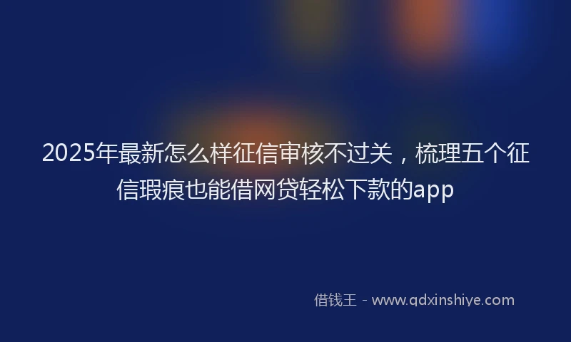 2025年最新怎么样征信审核不过关，梳理五个征信瑕疵也能借网贷轻松下款的app