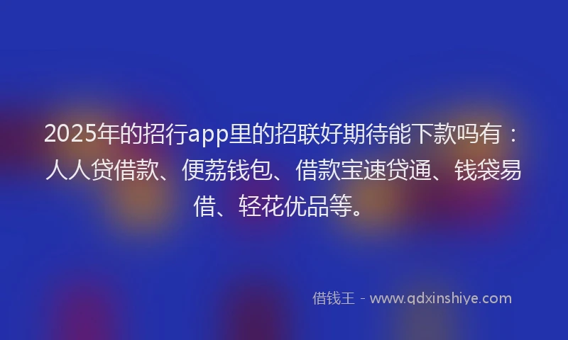 2025年的招行app里的招联好期待能下款吗有：人人贷借款、便荔钱包、借款宝速贷通、钱袋易借、轻花优品等。