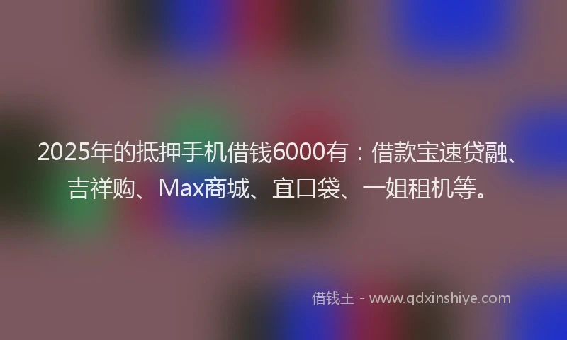 2025年的抵押手机借钱6000有：借款宝速贷融、吉祥购、Max商城、宜口袋、一姐租机等。
