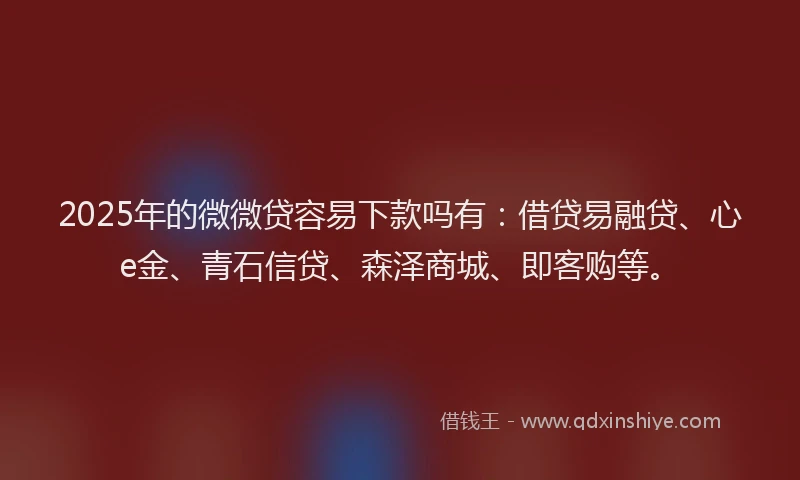 2025年的微微贷容易下款吗有：借贷易融贷、心e金、青石信贷、森泽商城、即客购等。