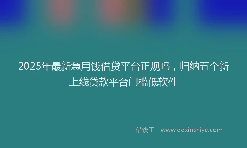 2025年最新急用钱借贷平台正规吗，归纳五个新上线贷款平台门槛低软件