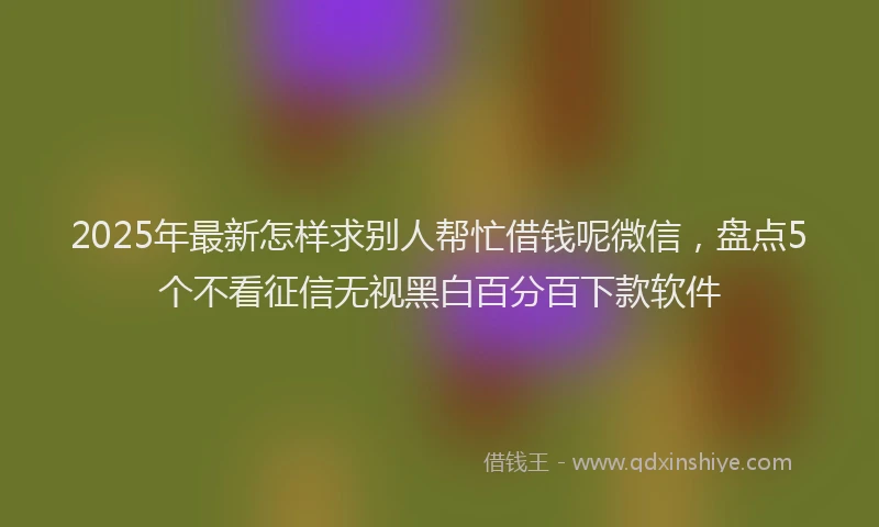 2025年最新怎样求别人帮忙借钱呢微信，盘点5个不看征信无视黑白百分百下款软件