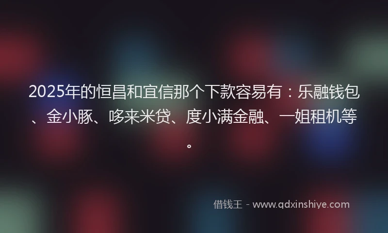 2025年的恒昌和宜信那个下款容易有：乐融钱包、金小豚、哆来米贷、度小满金融、一姐租机等。