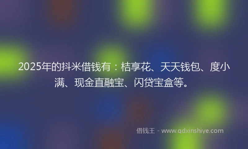 2025年的抖米借钱有：桔享花、天天钱包、度小满、现金直融宝、闪贷宝盒等。