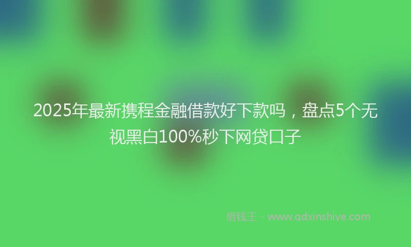 2025年最新携程金融借款好下款吗，盘点5个无视黑白100%秒下网贷口子