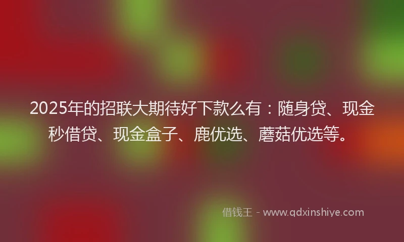 2025年的招联大期待好下款么有：随身贷、现金秒借贷、现金盒子、鹿优选、蘑菇优选等。