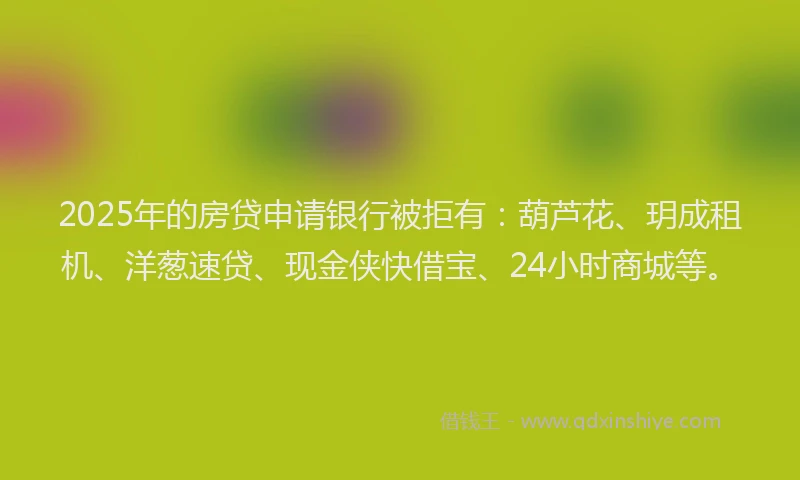 2025年的房贷申请银行被拒有：葫芦花、玥成租机、洋葱速贷、现金侠快借宝、24小时商城等。