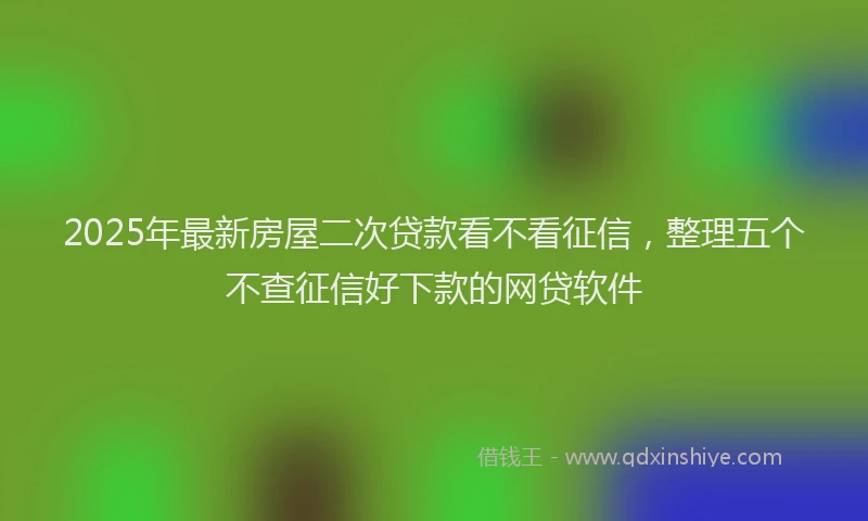 2025年最新房屋二次贷款看不看征信，整理五个不查征信好下款的网贷软件