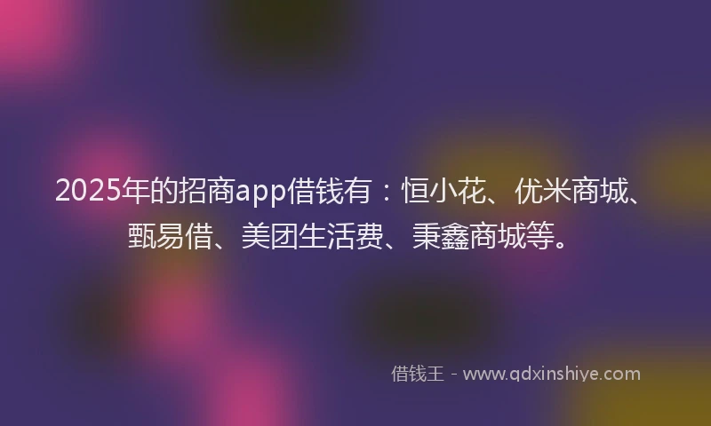 2025年的招商app借钱有：恒小花、优米商城、甄易借、美团生活费、秉鑫商城等。