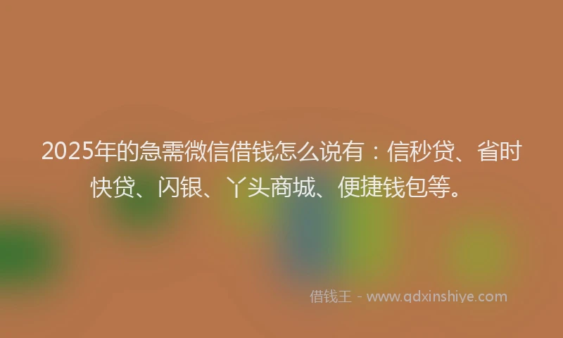 2025年的急需微信借钱怎么说有：信秒贷、省时快贷、闪银、丫头商城、便捷钱包等。