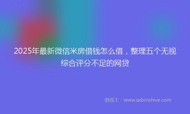 2025年最新微信米房借钱怎么借，整理五个无视综合评分不足的网贷
