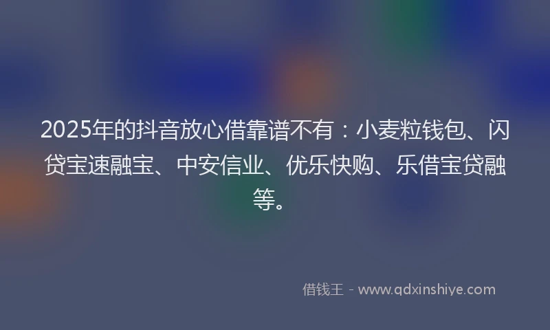 2025年的抖音放心借靠谱不有：小麦粒钱包、闪贷宝速融宝、中安信业、优乐快购、乐借宝贷融等。