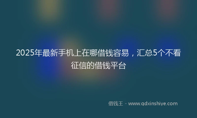2025年最新手机上在哪借钱容易，汇总5个不看征信的借钱平台