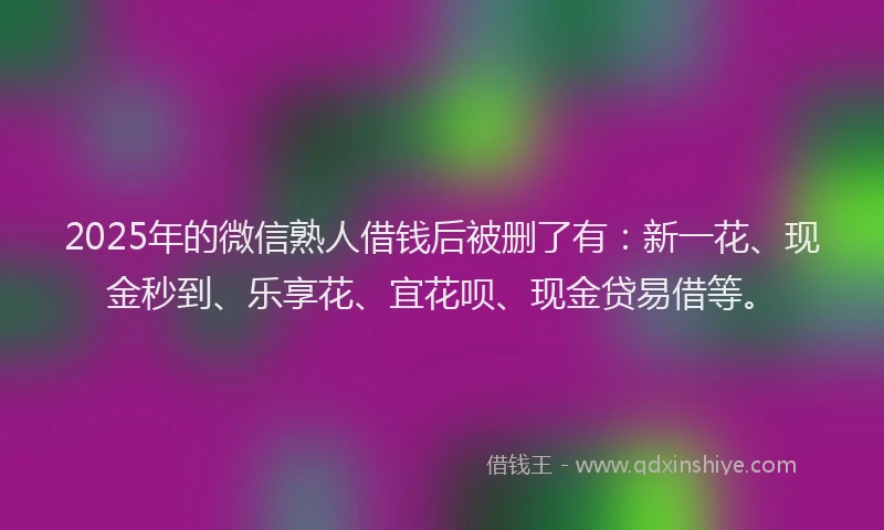 2025年的微信熟人借钱后被删了有：新一花、现金秒到、乐享花、宜花呗、现金贷易借等。