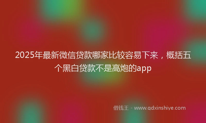 2025年最新微信贷款哪家比较容易下来，概括五个黑白贷款不是高炮的app