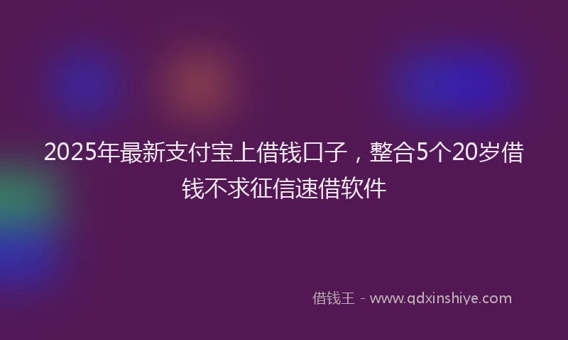 2025年最新支付宝上借钱口子，整合5个20岁借钱不求征信速借软件