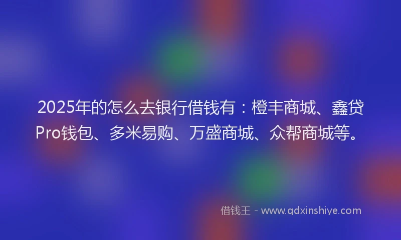 2025年的怎么去银行借钱有：橙丰商城、鑫贷Pro钱包、多米易购、万盛商城、众帮商城等。