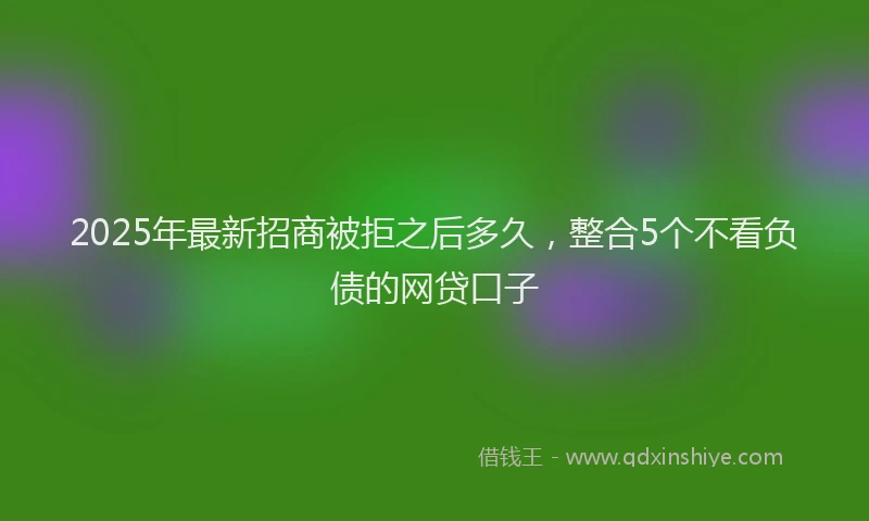 2025年最新招商被拒之后多久，整合5个不看负债的网贷口子
