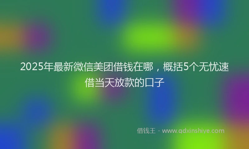 2025年最新微信美团借钱在哪，概括5个无忧速借当天放款的口子
