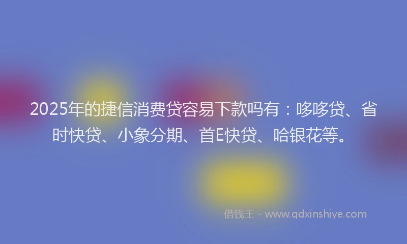 2025年的捷信消费贷容易下款吗有：哆哆贷、省时快贷、小象分期、首E快贷、哈银花等。