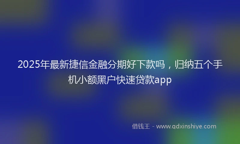2025年最新捷信金融分期好下款吗，归纳五个手机小额黑户快速贷款app