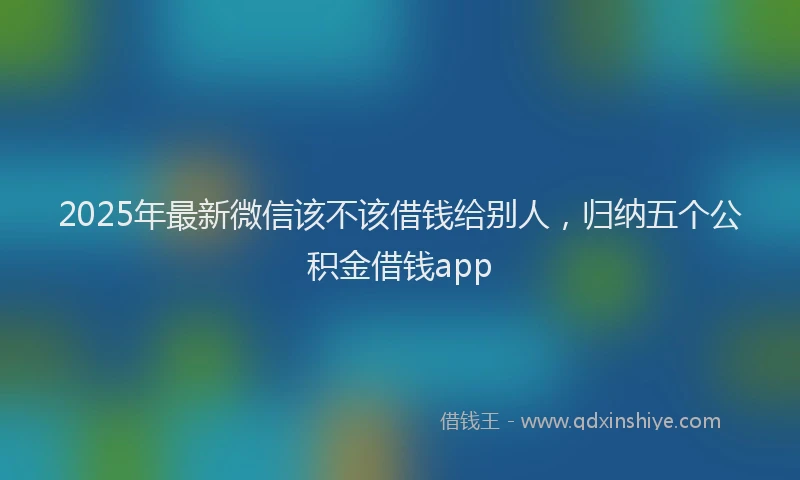 2025年最新微信该不该借钱给别人，归纳五个公积金借钱app