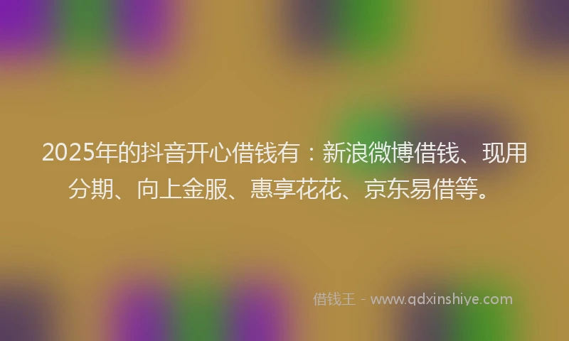 2025年的抖音开心借钱有：新浪微博借钱、现用分期、向上金服、惠享花花、京东易借等。