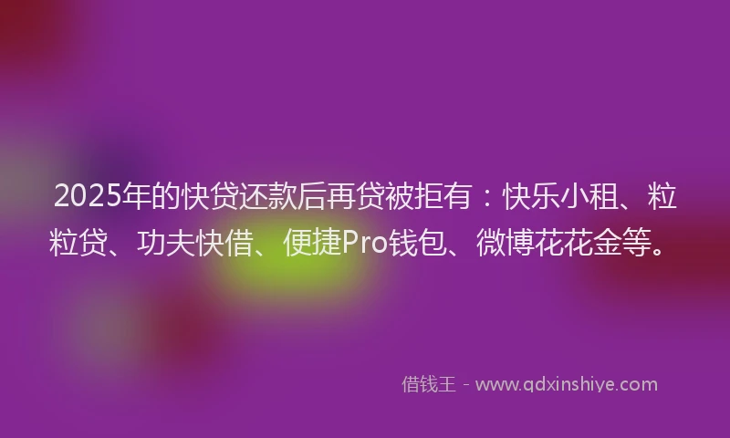 2025年的快贷还款后再贷被拒有：快乐小租、粒粒贷、功夫快借、便捷Pro钱包、微博花花金等。