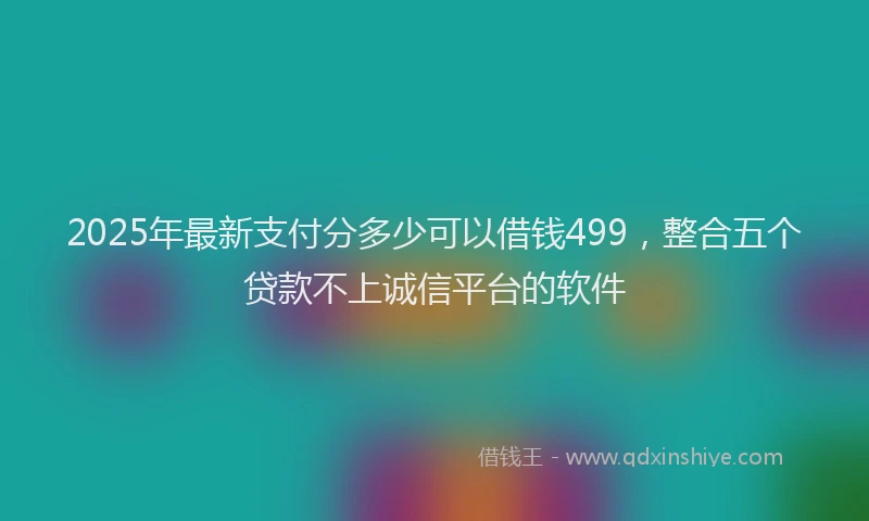 2025年最新支付分多少可以借钱499，整合五个贷款不上诚信平台的软件