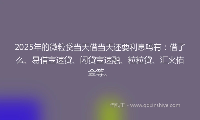2025年的微粒贷当天借当天还要利息吗有：借了么、易借宝速贷、闪贷宝速融、粒粒贷、汇火佑金等。