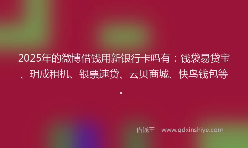 2025年的微博借钱用新银行卡吗有：钱袋易贷宝、玥成租机、银票速贷、云贝商城、快鸟钱包等。
